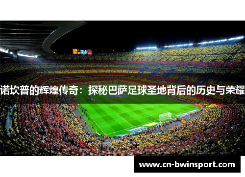 诺坎普的辉煌传奇：探秘巴萨足球圣地背后的历史与荣耀