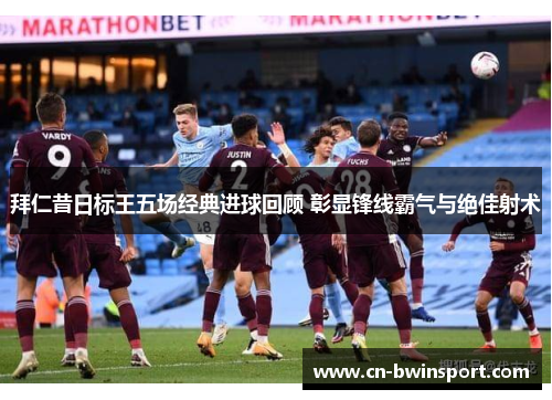 拜仁昔日标王五场经典进球回顾 彰显锋线霸气与绝佳射术