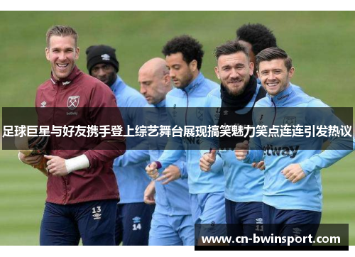 足球巨星与好友携手登上综艺舞台展现搞笑魅力笑点连连引发热议