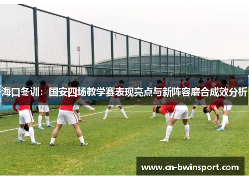 海口冬训：国安四场教学赛表现亮点与新阵容磨合成效分析