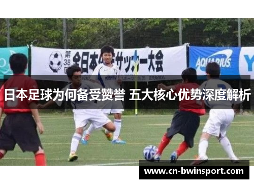 日本足球为何备受赞誉 五大核心优势深度解析