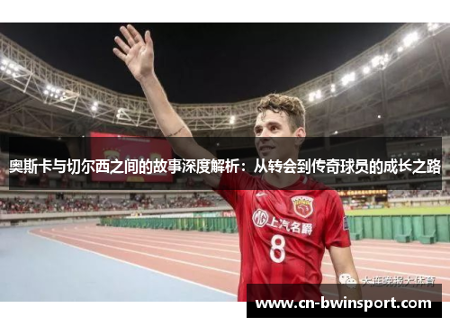奥斯卡与切尔西之间的故事深度解析：从转会到传奇球员的成长之路